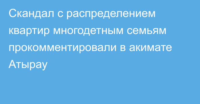 Скандал с распределением квартир многодетным семьям прокомментировали в акимате Атырау