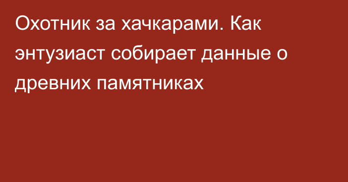 Охотник за хачкарами. Как энтузиаст собирает данные о древних памятниках