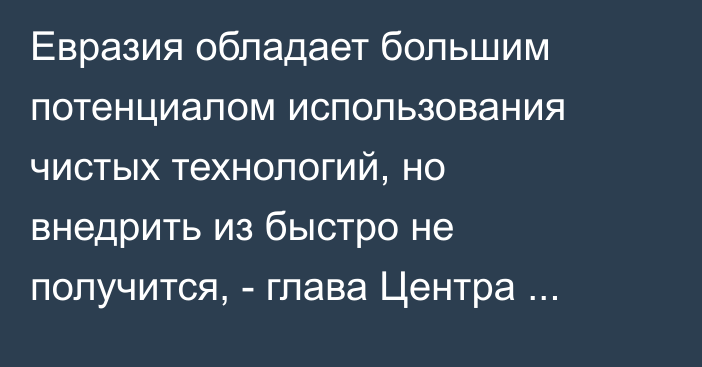 Евразия обладает большим потенциалом использования чистых технологий, но внедрить из быстро не получится, - глава Центра зеленых технологий У.Бьюн