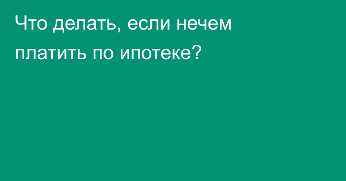 Что делать, если нечем платить по ипотеке?