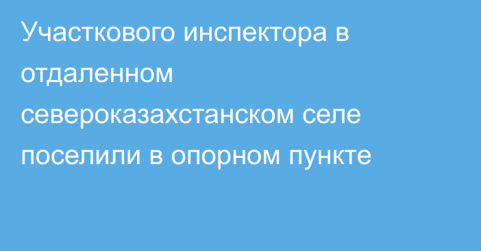 Участкового инспектора в отдаленном североказахстанском селе поселили в опорном пункте