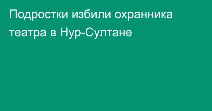 Подростки избили охранника театра в Нур-Султане