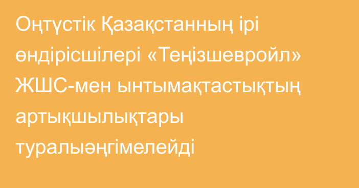 Оңтүстік Қазақстанның ірі өндірісшілері «Теңізшевройл» ЖШС-мен ынтымақтастықтың артықшылықтары туралыәңгімелейді