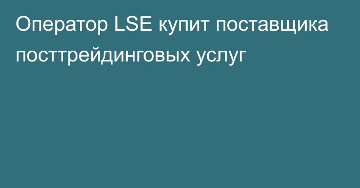 Оператор LSE купит 
поставщика посттрейдинговых услуг