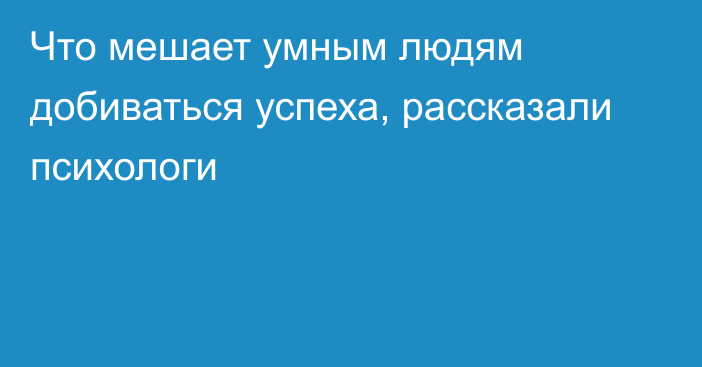 Что мешает умным людям добиваться успеха, рассказали психологи