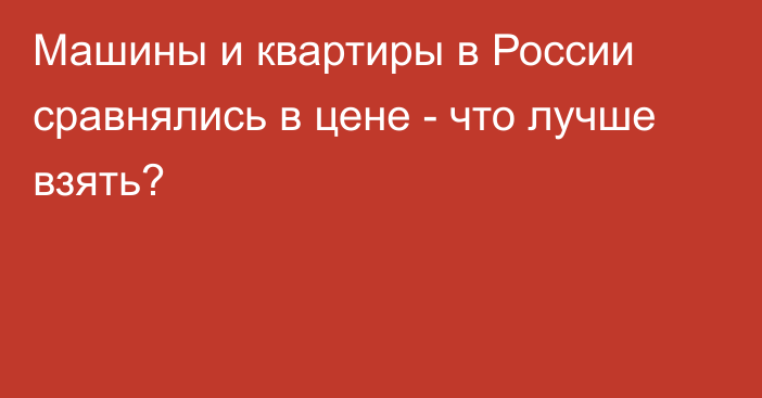 Машины и квартиры в России сравнялись в цене - что лучше взять?