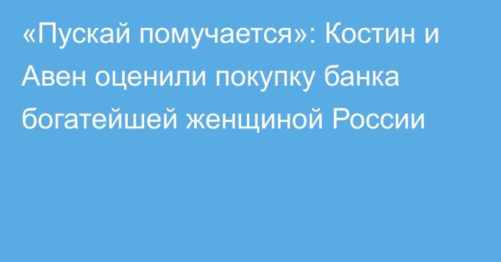 «Пускай помучается»: Костин и Авен оценили покупку банка богатейшей женщиной России