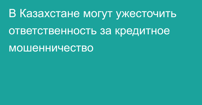 В Казахстане могут ужесточить ответственность за кредитное мошенничество