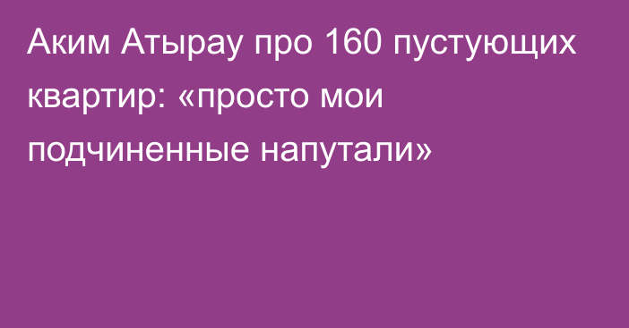 Аким Атырау про 160 пустующих квартир: «просто мои подчиненные напутали»