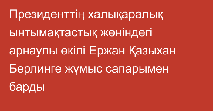 Президенттің халықаралық ынтымақтастық жөніндегі арнаулы өкілі Ержан Қазыхан Берлинге жұмыс сапарымен барды