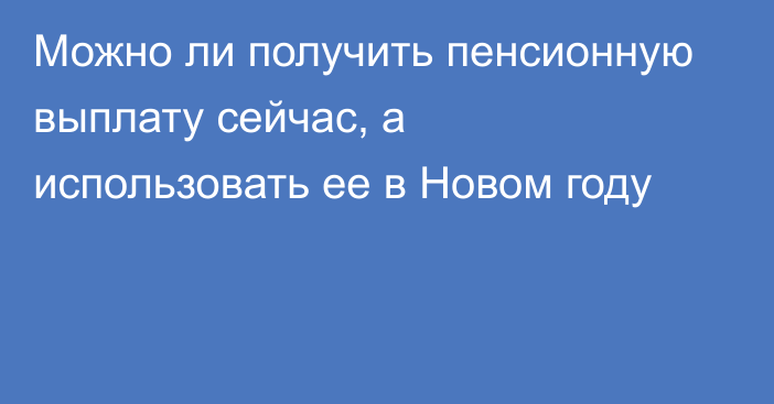 Можно ли получить пенсионную выплату сейчас, а использовать ее в Новом году