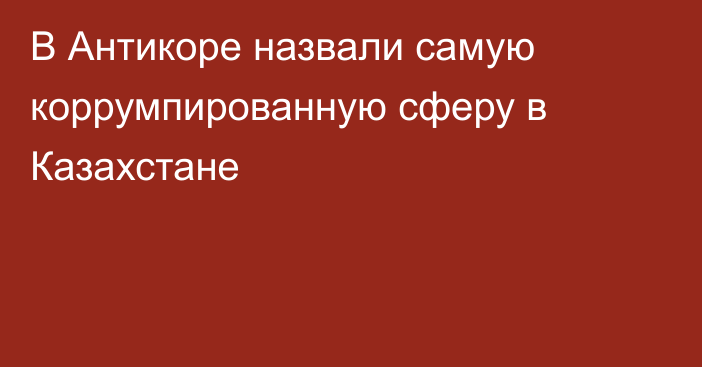 В Антикоре назвали самую коррумпированную сферу в Казахстане