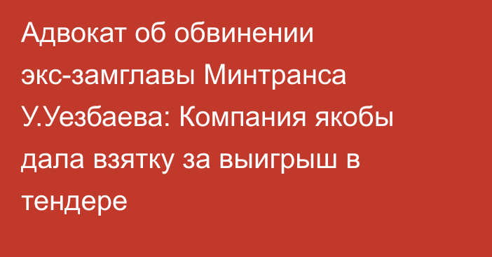 Адвокат об обвинении экс-замглавы Минтранса У.Уезбаева: Компания якобы дала взятку за выигрыш в тендере