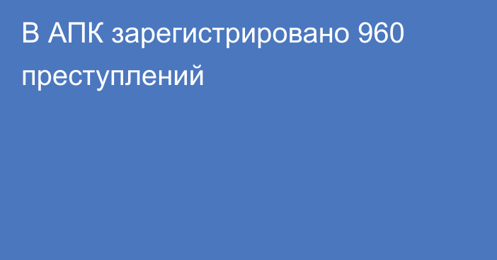 В АПК зарегистрировано 960 преступлений