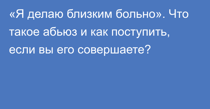 «Я делаю близким больно». Что такое абьюз и как поступить, если вы его совершаете?