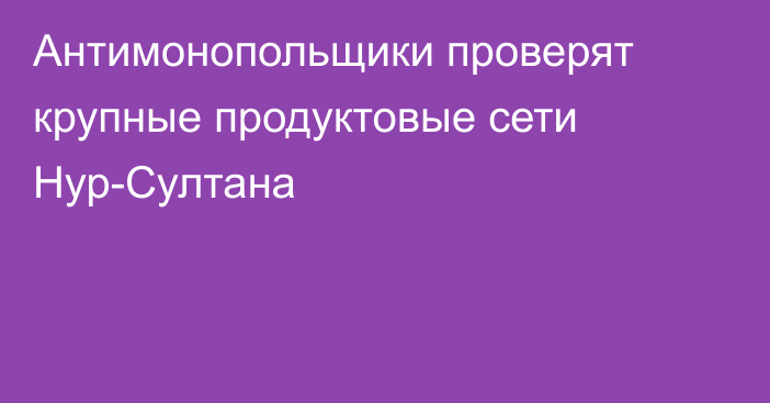 Антимонопольщики проверят крупные продуктовые сети Нур-Султана