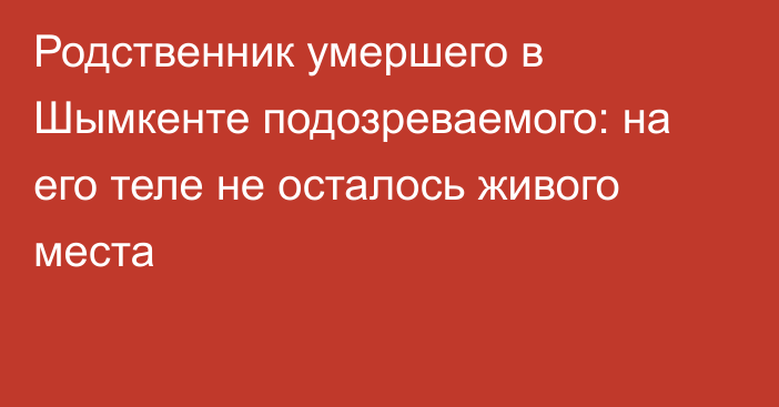 Родственник умершего в Шымкенте подозреваемого: на его теле не осталось живого места