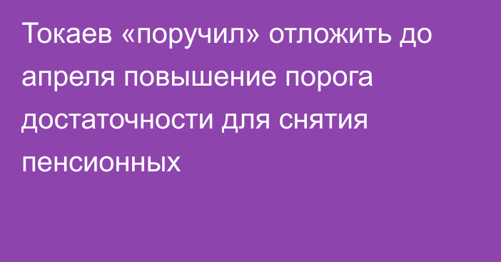 Токаев «поручил» отложить до апреля повышение порога достаточности для снятия пенсионных