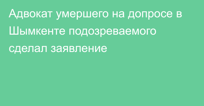 Адвокат умершего на допросе в Шымкенте подозреваемого сделал заявление