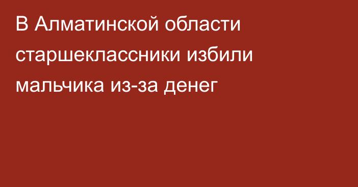 В Алматинской области старшеклассники избили мальчика из-за денег