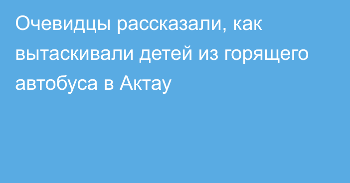 Очевидцы рассказали, как вытаскивали детей из горящего автобуса в Актау