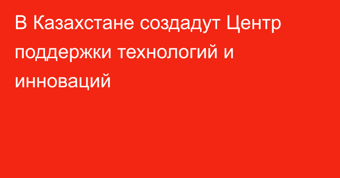 В Казахстане создадут Центр поддержки технологий и инноваций