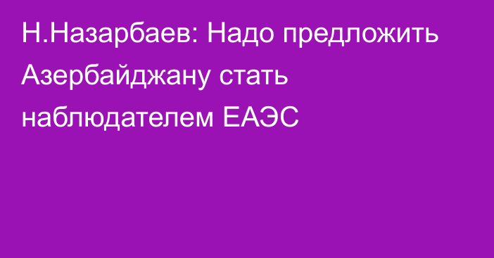 Н.Назарбаев: Надо предложить Азербайджану стать наблюдателем ЕАЭС