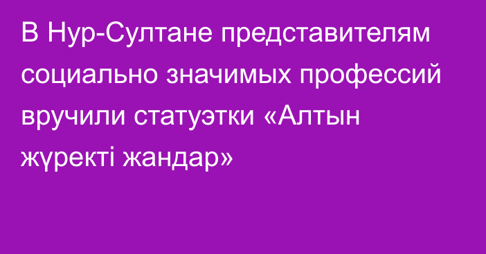 В Нур-Султане представителям социально значимых профессий вручили статуэтки «Алтын жүректі жандар»