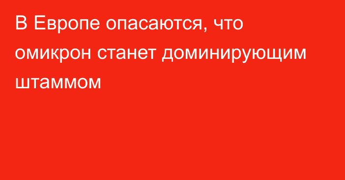 В Европе опасаются, что омикрон станет доминирующим штаммом