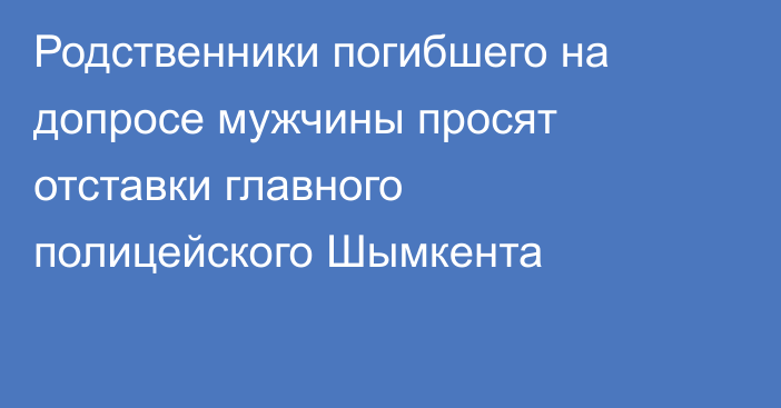 Родственники погибшего на допросе мужчины просят отставки главного полицейского Шымкента