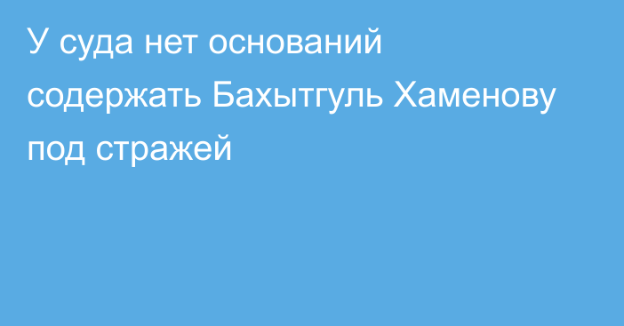 У суда нет оснований содержать Бахытгуль Хаменову под стражей