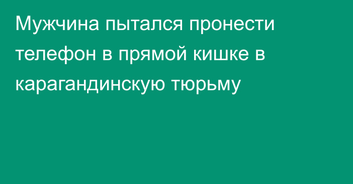 Мужчина пытался пронести телефон в прямой кишке в карагандинскую тюрьму