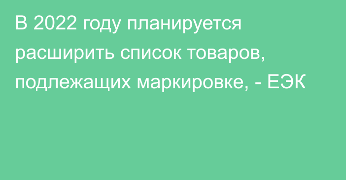 В 2022 году планируется расширить список товаров, подлежащих маркировке, - ЕЭК