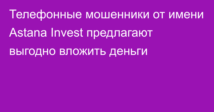 Телефонные мошенники от имени Astana Invest предлагают выгодно вложить деньги