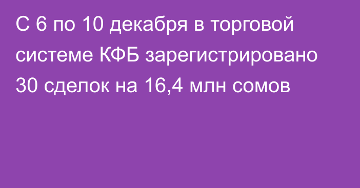 С 6 по 10 декабря в торговой системе КФБ зарегистрировано 30 сделок на 16,4 млн сомов