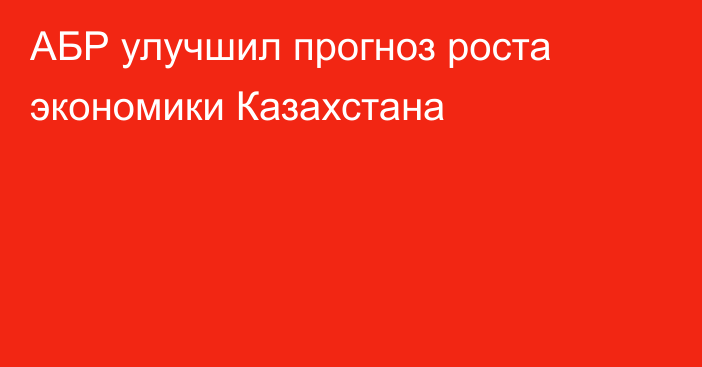 АБР улучшил прогноз роста экономики Казахстана