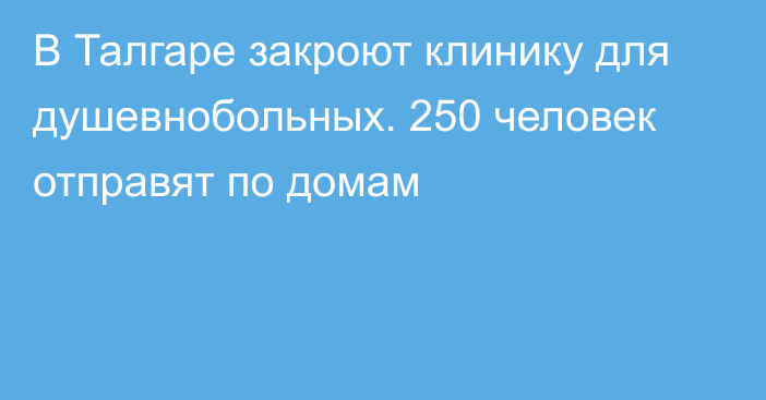 В Талгаре закроют клинику для душевнобольных. 250 человек отправят по домам