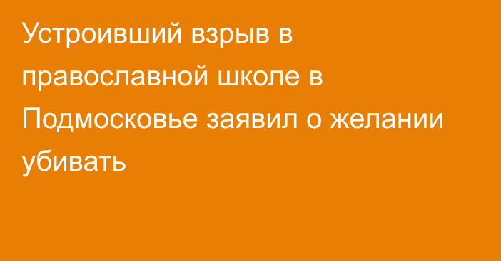 Устроивший взрыв в православной школе в Подмосковье заявил о желании убивать