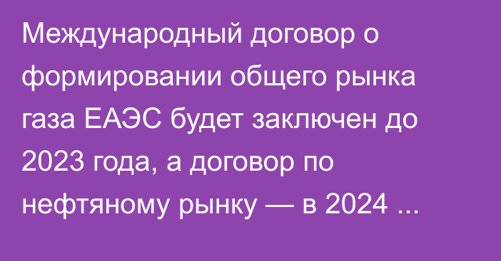 Международный договор о формировании общего рынка газа ЕАЭС будет заключен до 2023 года, а договор по нефтяному рынку — в 2024 году, - министр ЕЭК