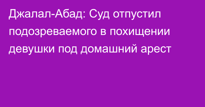 Джалал-Абад: Суд отпустил подозреваемого в похищении девушки под домашний арест