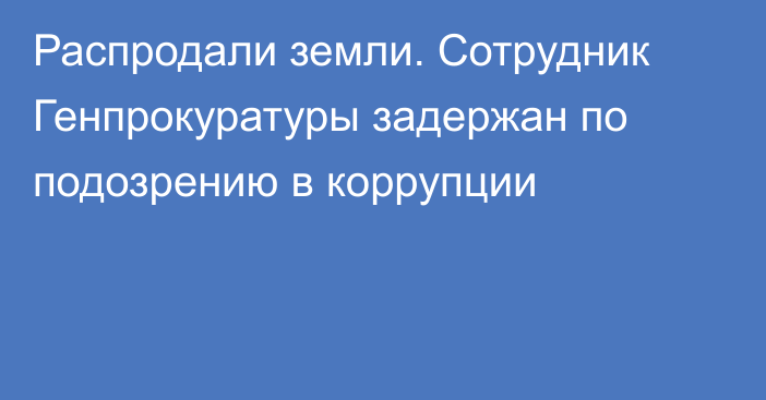 Распродали земли. Сотрудник Генпрокуратуры задержан по подозрению в коррупции