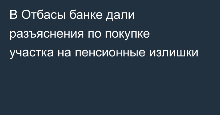 В Отбасы банке дали разъяснения по покупке участка на пенсионные излишки