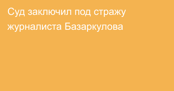 Суд заключил под стражу журналиста Базаркулова