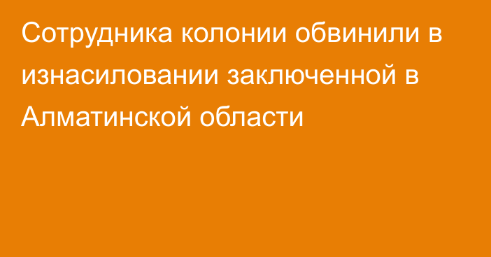 Сотрудника колонии обвинили в изнасиловании заключенной в Алматинской области