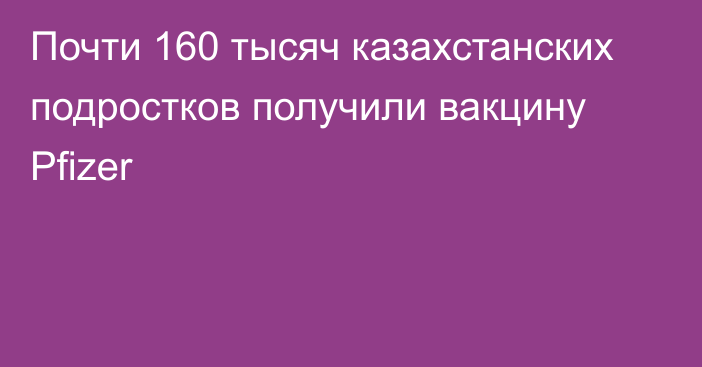 Почти 160 тысяч казахстанских подростков получили вакцину Pfizer