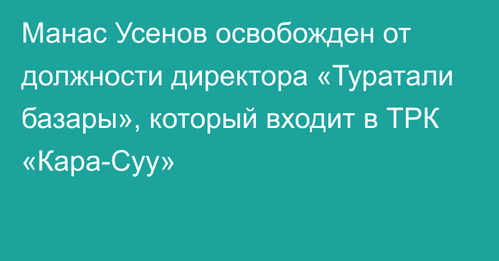 Манас Усенов освобожден от должности директора «Туратали базары», который входит в ТРК «Кара-Суу»