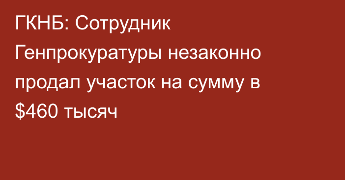 ГКНБ: Сотрудник Генпрокуратуры незаконно продал участок на сумму в $460 тысяч