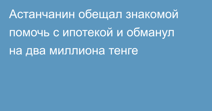 Астанчанин обещал знакомой помочь с ипотекой и обманул на два миллиона тенге