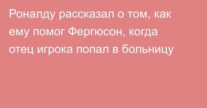 Роналду рассказал о том, как ему помог Фергюсон, когда отец игрока попал в больницу