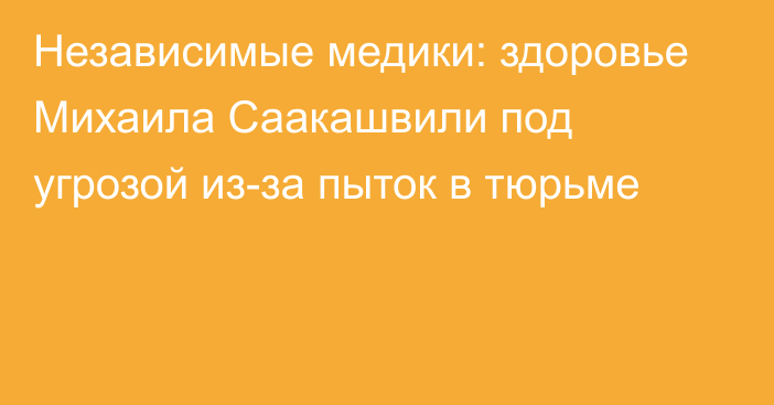 Независимые медики: здоровье Михаила Саакашвили под угрозой из-за пыток в тюрьме